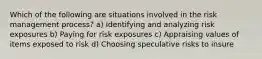 Which of the following are situations involved in the risk management process? a) Identifying and analyzing risk exposures b) Paying for risk exposures c) Appraising values of items exposed to risk d) Choosing speculative risks to insure