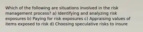 Which of the following are situations involved in the risk management process? a) Identifying and analyzing risk exposures b) Paying for risk exposures c) Appraising values of items exposed to risk d) Choosing speculative risks to insure