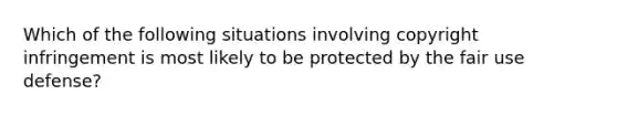 Which of the following situations involving copyright infringement is most likely to be protected by the fair use defense?