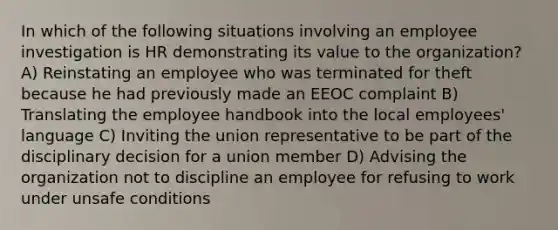 In which of the following situations involving an employee investigation is HR demonstrating its value to the organization? A) Reinstating an employee who was terminated for theft because he had previously made an EEOC complaint B) Translating the employee handbook into the local employees' language C) Inviting the union representative to be part of the disciplinary decision for a union member D) Advising the organization not to discipline an employee for refusing to work under unsafe conditions