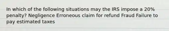 In which of the following situations may the IRS impose a 20% penalty? Negligence Erroneous claim for refund Fraud Failure to pay estimated taxes