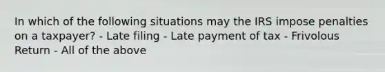 In which of the following situations may the IRS impose penalties on a taxpayer? - Late filing - Late payment of tax - Frivolous Return - All of the above