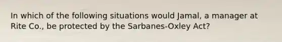 In which of the following situations would Jamal, a manager at Rite Co., be protected by the Sarbanes-Oxley Act?