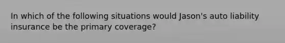 In which of the following situations would Jason's auto liability insurance be the primary coverage?