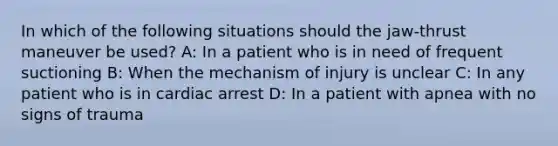 In which of the following situations should the jaw-thrust maneuver be used? A: In a patient who is in need of frequent suctioning B: When the mechanism of injury is unclear C: In any patient who is in cardiac arrest D: In a patient with apnea with no signs of trauma