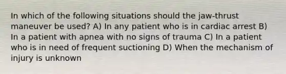 In which of the following situations should the jaw-thrust maneuver be used? A) In any patient who is in cardiac arrest B) In a patient with apnea with no signs of trauma C) In a patient who is in need of frequent suctioning D) When the mechanism of injury is unknown