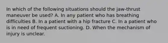 In which of the following situations should the jaw-thrust maneuver be used? A. In any patient who has breathing difficulties B. In a patient with a hip fracture C. In a patient who is in need of frequent suctioning. D. When the mechanism of injury is unclear.