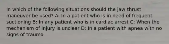 In which of the following situations should the jaw-thrust maneuver be used? A: In a patient who is in need of frequent suctioning B: In any patient who is in cardiac arrest C: When the mechanism of injury is unclear D: In a patient with apnea with no signs of trauma