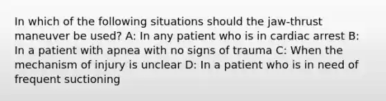 In which of the following situations should the jaw-thrust maneuver be used? A: In any patient who is in cardiac arrest B: In a patient with apnea with no signs of trauma C: When the mechanism of injury is unclear D: In a patient who is in need of frequent suctioning