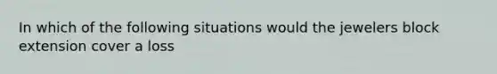 In which of the following situations would the jewelers block extension cover a loss