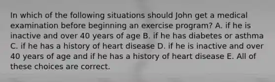 In which of the following situations should John get a medical examination before beginning an exercise program? A. if he is inactive and over 40 years of age B. if he has diabetes or asthma C. if he has a history of heart disease D. if he is inactive and over 40 years of age and if he has a history of heart disease E. All of these choices are correct.