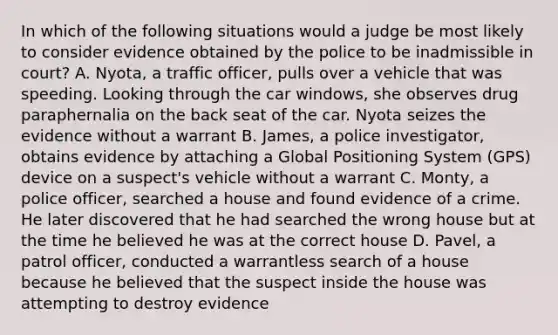 In which of the following situations would a judge be most likely to consider evidence obtained by the police to be inadmissible in court? A. Nyota, a traffic officer, pulls over a vehicle that was speeding. Looking through the car windows, she observes drug paraphernalia on the back seat of the car. Nyota seizes the evidence without a warrant B. James, a police investigator, obtains evidence by attaching a Global Positioning System (GPS) device on a suspect's vehicle without a warrant C. Monty, a police officer, searched a house and found evidence of a crime. He later discovered that he had searched the wrong house but at the time he believed he was at the correct house D. Pavel, a patrol officer, conducted a warrantless search of a house because he believed that the suspect inside the house was attempting to destroy evidence