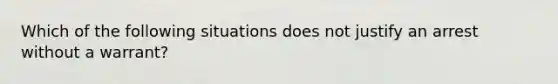 Which of the following situations does not justify an arrest without a warrant?