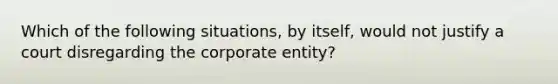 Which of the following situations, by itself, would not justify a court disregarding the corporate entity?