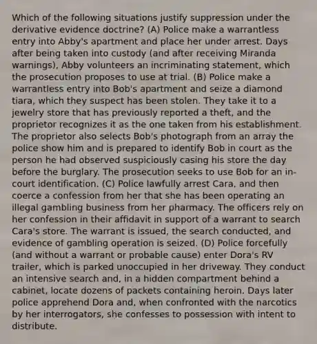 Which of the following situations justify suppression under the derivative evidence doctrine? (A) Police make a warrantless entry into Abby's apartment and place her under arrest. Days after being taken into custody (and after receiving Miranda warnings), Abby volunteers an incriminating statement, which the prosecution proposes to use at trial. (B) Police make a warrantless entry into Bob's apartment and seize a diamond tiara, which they suspect has been stolen. They take it to a jewelry store that has previously reported a theft, and the proprietor recognizes it as the one taken from his establishment. The proprietor also selects Bob's photograph from an array the police show him and is prepared to identify Bob in court as the person he had observed suspiciously casing his store the day before the burglary. The prosecution seeks to use Bob for an in-court identification. (C) Police lawfully arrest Cara, and then coerce a confession from her that she has been operating an illegal gambling business from her pharmacy. The officers rely on her confession in their affidavit in support of a warrant to search Cara's store. The warrant is issued, the search conducted, and evidence of gambling operation is seized. (D) Police forcefully (and without a warrant or probable cause) enter Dora's RV trailer, which is parked unoccupied in her driveway. They conduct an intensive search and, in a hidden compartment behind a cabinet, locate dozens of packets containing heroin. Days later police apprehend Dora and, when confronted with the narcotics by her interrogators, she confesses to possession with intent to distribute.