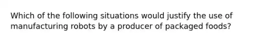 Which of the following situations would justify the use of manufacturing robots by a producer of packaged foods?