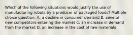 Which of the following situations would justify the use of manufacturing robots by a producer of packaged foods? Multiple choice question. A. a decline in consumer demand B. several new competitors entering the market C. an increase in demand from the market D. an increase in the cost of raw materials