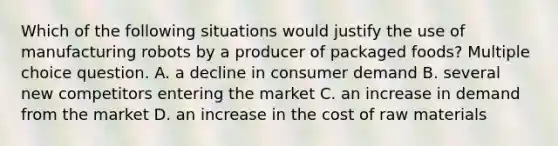 Which of the following situations would justify the use of manufacturing robots by a producer of packaged foods? Multiple choice question. A. a decline in consumer demand B. several new competitors entering the market C. an increase in demand from the market D. an increase in the cost of raw materials