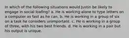 In which of the following situations would Justin be likely to engage in social loafing? a. He is working alone to type letters on a computer as fast as he can. b. He is working in a group of six on a task he considers unimportant. c. He is working in a group of three, with his two best friends. d. He is working in a pair but his output is unique.