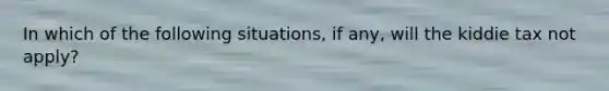 In which of the following situations, if any, will the kiddie tax not apply?