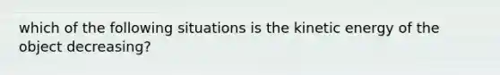 which of the following situations is the kinetic energy of the object decreasing?