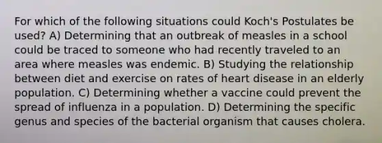 For which of the following situations could Koch's Postulates be used? A) Determining that an outbreak of measles in a school could be traced to someone who had recently traveled to an area where measles was endemic. B) Studying the relationship between diet and exercise on rates of heart disease in an elderly population. C) Determining whether a vaccine could prevent the spread of influenza in a population. D) Determining the specific genus and species of the bacterial organism that causes cholera.