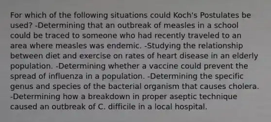 For which of the following situations could Koch's Postulates be used? -Determining that an outbreak of measles in a school could be traced to someone who had recently traveled to an area where measles was endemic. -Studying the relationship between diet and exercise on rates of heart disease in an elderly population. -Determining whether a vaccine could prevent the spread of influenza in a population. -Determining the specific genus and species of the bacterial organism that causes cholera. -Determining how a breakdown in proper aseptic technique caused an outbreak of C. difficile in a local hospital.