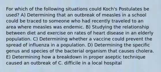 For which of the following situations could Koch's Postulates be used? A) Determining that an outbreak of measles in a school could be traced to someone who had recently traveled to an area where measles was endemic. B) Studying the relationship between diet and exercise on rates of heart disease in an elderly population. C) Determining whether a vaccine could prevent the spread of influenza in a population. D) Determining the specific genus and species of the bacterial organism that causes cholera. E) Determining how a breakdown in proper aseptic technique caused an outbreak of C. difficile in a local hospital