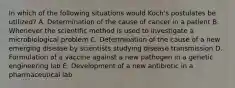 In which of the following situations would Koch's postulates be utilized? A. Determination of the cause of cancer in a patient B. Whenever the scientific method is used to investigate a microbiological problem C. Determination of the cause of a new emerging disease by scientists studying disease transmission D. Formulation of a vaccine against a new pathogen in a genetic engineering lab E. Development of a new antibiotic in a pharmaceutical lab