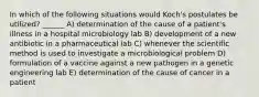 In which of the following situations would Koch's postulates be utilized? ______ A) determination of the cause of a patient's illness in a hospital microbiology lab B) development of a new antibiotic in a pharmaceutical lab C) whenever the scientific method is used to investigate a microbiological problem D) formulation of a vaccine against a new pathogen in a genetic engineering lab E) determination of the cause of cancer in a patient