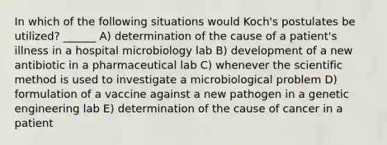 In which of the following situations would Koch's postulates be utilized? ______ A) determination of the cause of a patient's illness in a hospital microbiology lab B) development of a new antibiotic in a pharmaceutical lab C) whenever <a href='https://www.questionai.com/knowledge/koXrTCHtT5-the-scientific-method' class='anchor-knowledge'>the scientific method</a> is used to investigate a microbiological problem D) formulation of a vaccine against a new pathogen in a genetic engineering lab E) determination of the cause of cancer in a patient