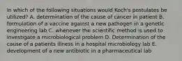 In which of the following situations would Koch's postulates be utilized? A. determination of the cause of cancer in patient B. formulation of a vaccine against a new pathogen in a genetic engineering lab C. whenever the scientific method is used to investigate a microbiological problem D. Determination of the cause of a patients illness in a hospital microbiology lab E. development of a new antibiotic in a pharmaceutical lab