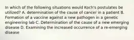 In which of the following situations would Koch's postulates be utilized? A. determination of the cause of cancer in a patient B. Formation of a vaccine against a new pathogen in a genetic engineering lab C. Determination of the cause of a new emerging disease D. Examining the increased occurrence of a re-emerging disease