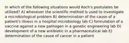 In which of the following situations would Koch's postulates be utilized? A) whenever the scientific method is used to investigate a microbiological problem B) determination of the cause of a patient's illness in a hospital microbiology lab C) formulation of a vaccine against a new pathogen in a genetic engineering lab D) development of a new antibiotic in a pharmaceutical lab E) determination of the cause of cancer in a patient