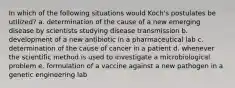 In which of the following situations would Koch's postulates be utilized? a. determination of the cause of a new emerging disease by scientists studying disease transmission b. development of a new antibiotic in a pharmaceutical lab c. determination of the cause of cancer in a patient d. whenever the scientific method is used to investigate a microbiological problem e. formulation of a vaccine against a new pathogen in a genetic engineering lab