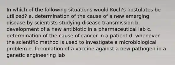 In which of the following situations would Koch's postulates be utilized? a. determination of the cause of a new emerging disease by scientists studying disease transmission b. development of a new antibiotic in a pharmaceutical lab c. determination of the cause of cancer in a patient d. whenever the scientific method is used to investigate a microbiological problem e. formulation of a vaccine against a new pathogen in a genetic engineering lab