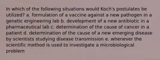 In which of the following situations would Koch's postulates be utilized? a. formulation of a vaccine against a new pathogen in a genetic engineering lab b. development of a new antibiotic in a pharmaceutical lab c. determination of the cause of cancer in a patient d. determination of the cause of a new emerging disease by scientists studying disease transmission e. whenever the scientific method is used to investigate a microbiological problem