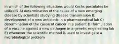 In which of the following situations would Kochs postulates be utilized? A) determination of the cause of a new emerging disease by scientists studying disease transmission B) development of a new antibiotic in a pharmaceutical lab C) determination of the cause of cancer in a patient D) formulation of a vaccine against a new pathogen in a genetic engineering lab E) whenever the scientific method is used to investigate a microbiological problem