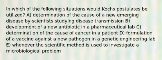 In which of the following situations would Kochs postulates be utilized? A) determination of the cause of a new emerging disease by scientists studying disease transmission B) development of a new antibiotic in a pharmaceutical lab C) determination of the cause of cancer in a patient D) formulation of a vaccine against a new pathogen in a genetic engineering lab E) whenever <a href='https://www.questionai.com/knowledge/koXrTCHtT5-the-scientific-method' class='anchor-knowledge'>the scientific method</a> is used to investigate a microbiological problem