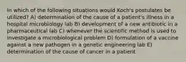 In which of the following situations would Koch's postulates be utilized? A) determination of the cause of a patient's illness in a hospital microbiology lab B) development of a new antibiotic in a pharmaceutical lab C) whenever the scientific method is used to investigate a microbiological problem D) formulation of a vaccine against a new pathogen in a genetic engineering lab E) determination of the cause of cancer in a patient