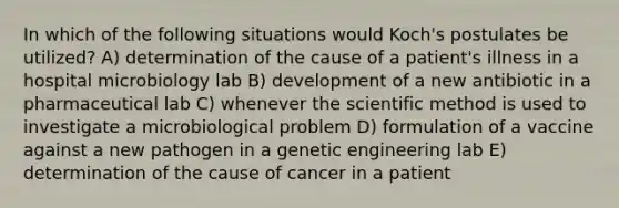 In which of the following situations would Koch's postulates be utilized? A) determination of the cause of a patient's illness in a hospital microbiology lab B) development of a new antibiotic in a pharmaceutical lab C) whenever the scientific method is used to investigate a microbiological problem D) formulation of a vaccine against a new pathogen in a genetic engineering lab E) determination of the cause of cancer in a patient