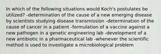 In which of the following situations would Koch's postulates be utilized? -determination of the cause of a new emerging disease by scientists studying disease transmission -determination of the cause of cancer in a patient -formulation of a vaccine against a new pathogen in a genetic engineering lab -development of a new antibiotic in a pharmaceutical lab -whenever <a href='https://www.questionai.com/knowledge/koXrTCHtT5-the-scientific-method' class='anchor-knowledge'>the scientific method</a> is used to investigate a microbiological problem