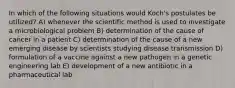 In which of the following situations would Koch's postulates be utilized? A) whenever the scientific method is used to investigate a microbiological problem B) determination of the cause of cancer in a patient C) determination of the cause of a new emerging disease by scientists studying disease transmission D) formulation of a vaccine against a new pathogen in a genetic engineering lab E) development of a new antibiotic in a pharmaceutical lab