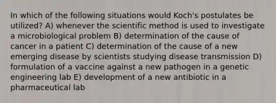 In which of the following situations would Koch's postulates be utilized? A) whenever the scientific method is used to investigate a microbiological problem B) determination of the cause of cancer in a patient C) determination of the cause of a new emerging disease by scientists studying disease transmission D) formulation of a vaccine against a new pathogen in a genetic engineering lab E) development of a new antibiotic in a pharmaceutical lab