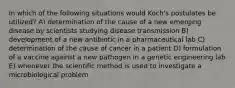 In which of the following situations would Koch's postulates be utilized? A) determination of the cause of a new emerging disease by scientists studying disease transmission B) development of a new antibiotic in a pharmaceutical lab C) determination of the cause of cancer in a patient D) formulation of a vaccine against a new pathogen in a genetic engineering lab E) whenever the scientific method is used to investigate a microbiological problem