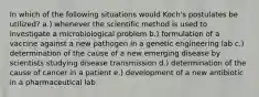 In which of the following situations would Koch's postulates be utilized? a.) whenever the scientific method is used to investigate a microbiological problem b.) formulation of a vaccine against a new pathogen in a genetic engineering lab c.) determination of the cause of a new emerging disease by scientists studying disease transmission d.) determination of the cause of cancer in a patient e.) development of a new antibiotic in a pharmaceutical lab