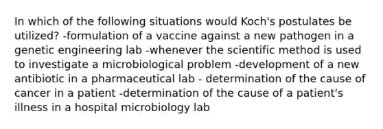 In which of the following situations would Koch's postulates be utilized? -formulation of a vaccine against a new pathogen in a genetic engineering lab -whenever the scientific method is used to investigate a microbiological problem -development of a new antibiotic in a pharmaceutical lab - determination of the cause of cancer in a patient -determination of the cause of a patient's illness in a hospital microbiology lab