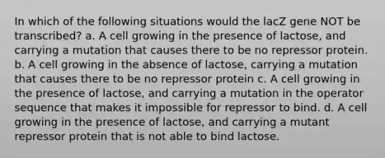 In which of the following situations would the lacZ gene NOT be transcribed? a. A cell growing in the presence of lactose, and carrying a mutation that causes there to be no repressor protein. b. A cell growing in the absence of lactose, carrying a mutation that causes there to be no repressor protein c. A cell growing in the presence of lactose, and carrying a mutation in the operator sequence that makes it impossible for repressor to bind. d. A cell growing in the presence of lactose, and carrying a mutant repressor protein that is not able to bind lactose.