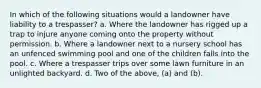 In which of the following situations would a landowner have liability to a trespasser? a. Where the landowner has rigged up a trap to injure anyone coming onto the property without permission. b. Where a landowner next to a nursery school has an unfenced swimming pool and one of the children falls into the pool. c. Where a trespasser trips over some lawn furniture in an unlighted backyard. d. Two of the above, (a) and (b).