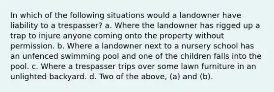 In which of the following situations would a landowner have liability to a trespasser? a. Where the landowner has rigged up a trap to injure anyone coming onto the property without permission. b. Where a landowner next to a nursery school has an unfenced <a href='https://www.questionai.com/knowledge/k95j4RBpYI-swimming-pool' class='anchor-knowledge'>swimming pool</a> and one of the children falls into the pool. c. Where a trespasser trips over some lawn furniture in an unlighted backyard. d. Two of the above, (a) and (b).